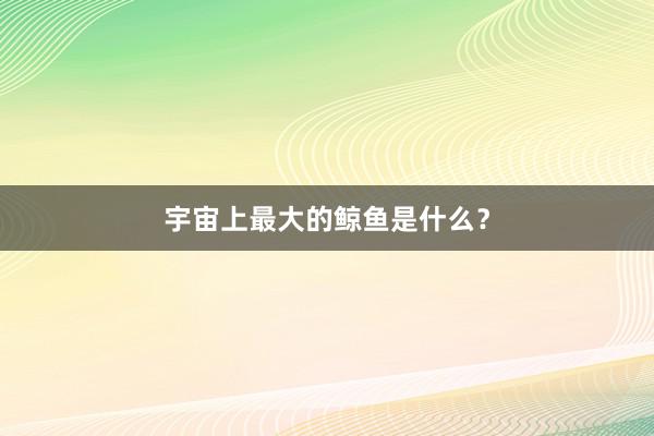 宇宙上最大的鲸鱼是什么？